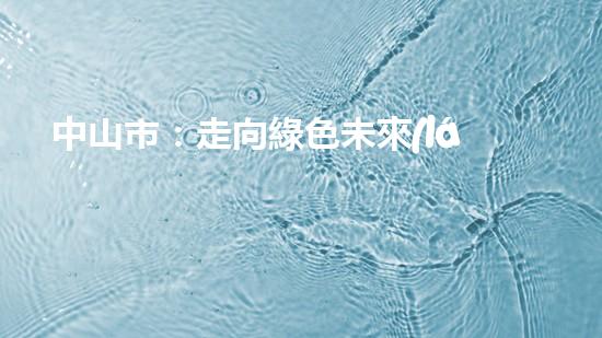 中山市：走向綠色未來(lái)！--探討中山節(jié)能環(huán)保新動(dòng)能